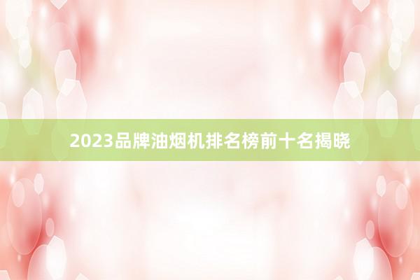 2023品牌油烟机排名榜前十名揭晓